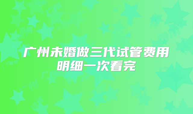 广州未婚做三代试管费用明细一次看完