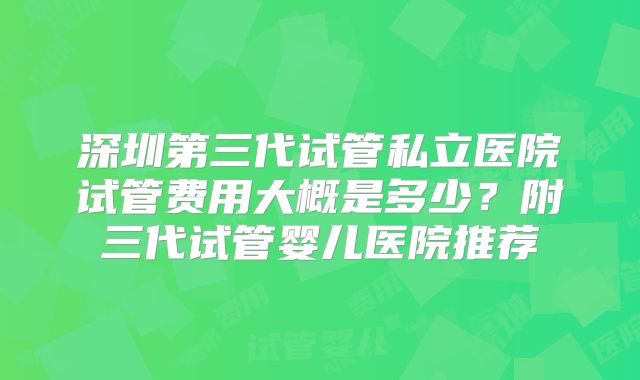 深圳第三代试管私立医院试管费用大概是多少？附三代试管婴儿医院推荐