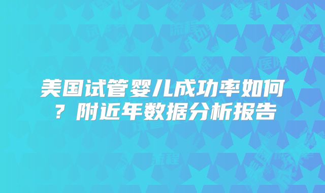 美国试管婴儿成功率如何？附近年数据分析报告