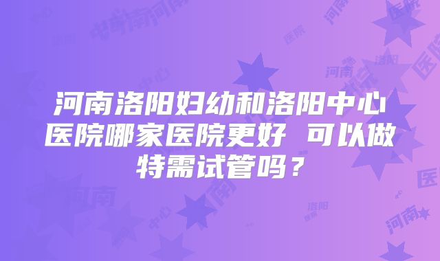河南洛阳妇幼和洛阳中心医院哪家医院更好 可以做特需试管吗？