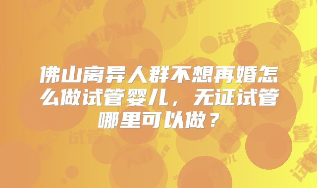 佛山离异人群不想再婚怎么做试管婴儿,无证试管哪里可以做?