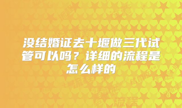 没结婚证去十堰做三代试管可以吗？详细的流程是怎么样的