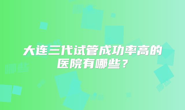 大连三代试管成功率高的医院有哪些？