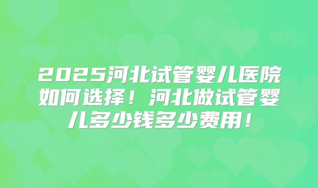 2025河北试管婴儿医院如何选择！河北做试管婴儿多少钱多少费用！