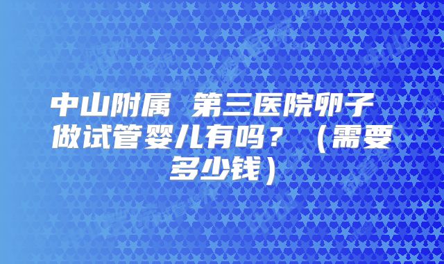 中山附属 第三医院卵子 做试管婴儿有吗?(需要多少钱)