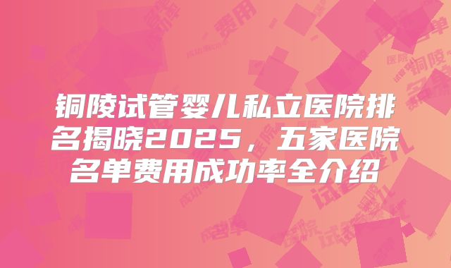 铜陵试管婴儿私立医院排名揭晓2025，五家医院名单费用成功率全介绍