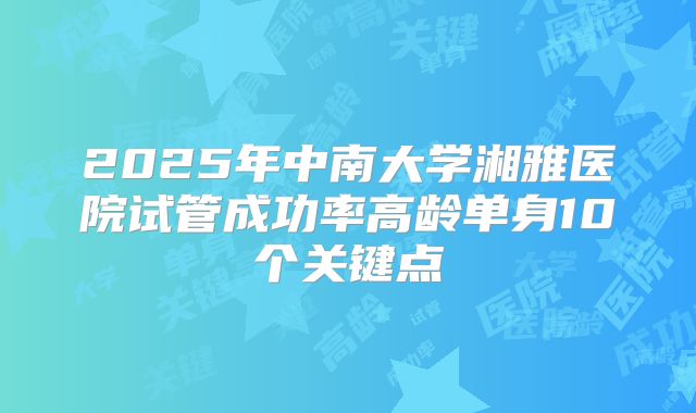 2025年中南大学湘雅医院试管成功率高龄单身10个关键点