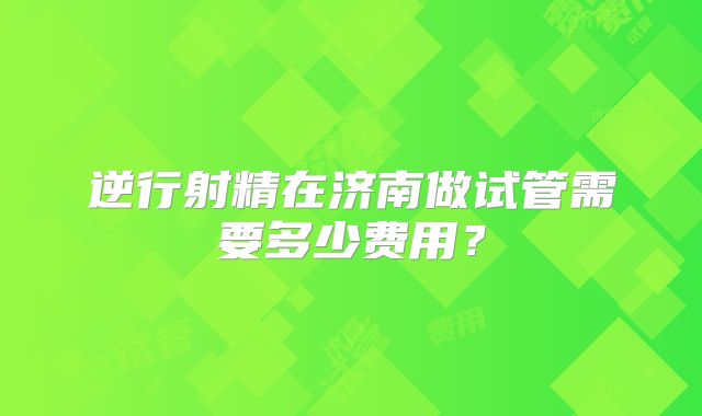 逆行射精在济南做试管需要多少费用?
