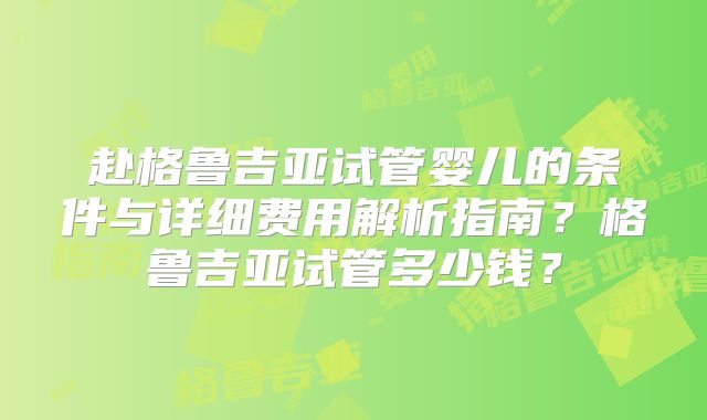 赴格鲁吉亚试管婴儿的条件与详细费用解析指南？格鲁吉亚试管多少钱？