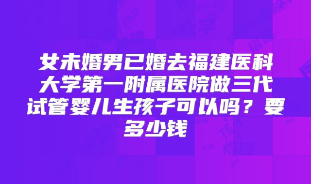 女未婚男已婚去福建医科大学第一附属医院做三代试管婴儿生孩子可以吗?要多少钱