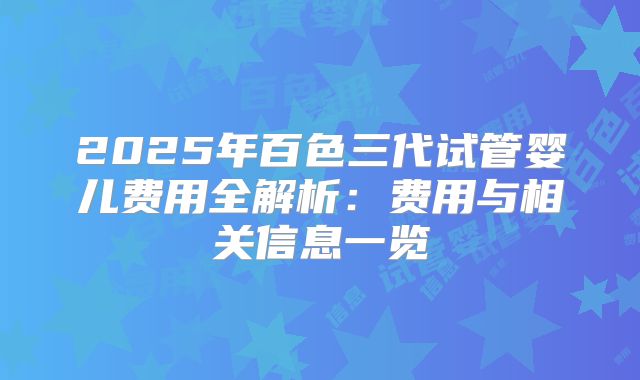 2025年百色三代试管婴儿费用全解析：费用与相关信息一览
