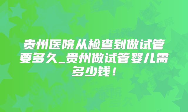 贵州医院从检查到做试管要多久_贵州做试管婴儿需多少钱！