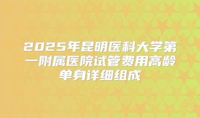 2025年昆明医科大学第一附属医院试管费用高龄单身详细组成