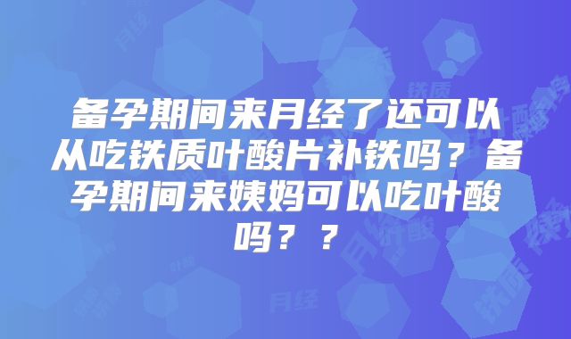 备孕期间来月经了还可以从吃铁质叶酸片补铁吗?备孕期间来姨妈可以吃叶酸吗??