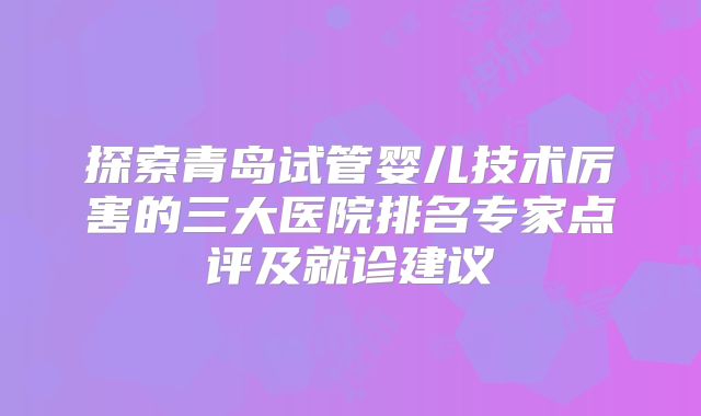 探索青岛试管婴儿技术厉害的三大医院排名专家点评及就诊建议