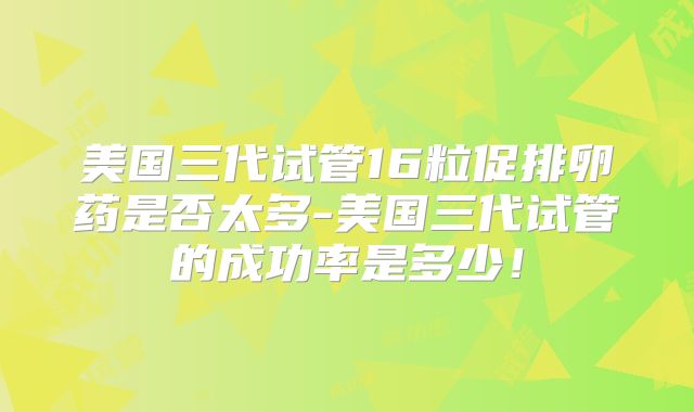 美国三代试管16粒促排卵药是否太多-美国三代试管的成功率是多少！