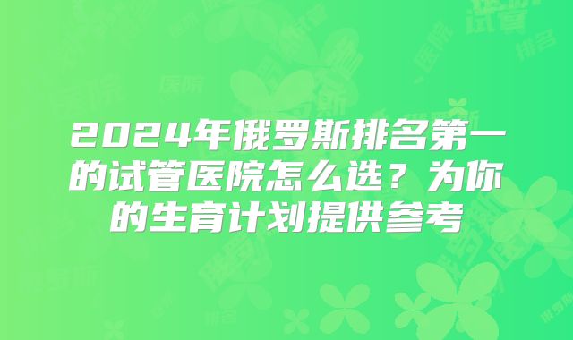 2024年俄罗斯排名第一的试管医院怎么选?为你的生育计划提供参考