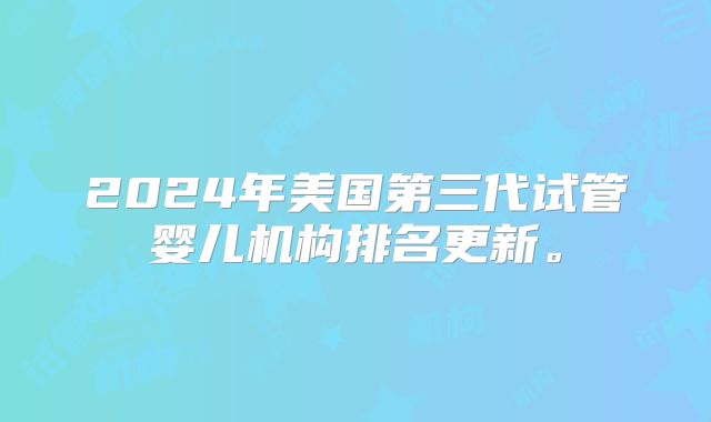 2024年美国第三代试管婴儿机构排名更新。