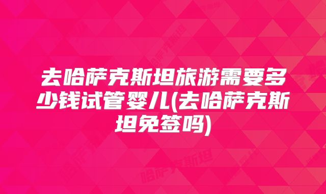 去哈萨克斯坦旅游需要多少钱试管婴儿(去哈萨克斯坦免签吗)