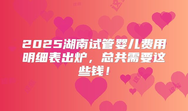 2025湖南试管婴儿费用明细表出炉，总共需要这些钱！
