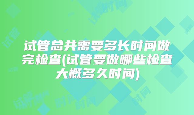 试管总共需要多长时间做完检查(试管要做哪些检查大概多久时间)