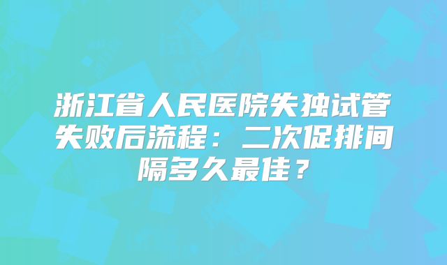 浙江省人民医院失独试管失败后流程：二次促排间隔多久最佳？