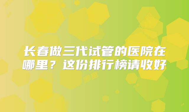 长春做三代试管的医院在哪里？这份排行榜请收好