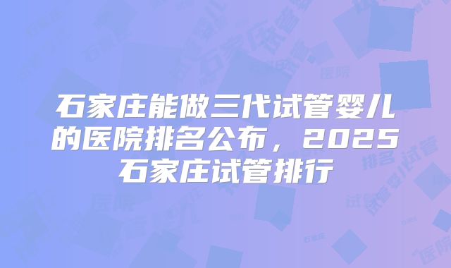 石家庄能做三代试管婴儿的医院排名公布，2025石家庄试管排行