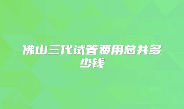 佛山三代试管费用总共多少钱