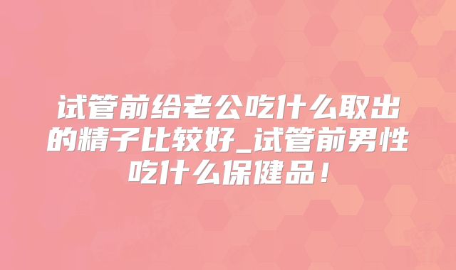 试管前给老公吃什么取出的精子比较好_试管前男性吃什么保健品！