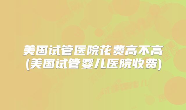 美国试管医院花费高不高(美国试管婴儿医院收费)