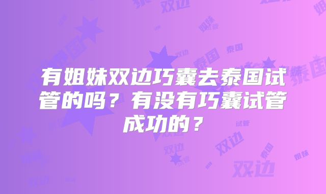 有姐妹双边巧囊去泰国试管的吗？有没有巧囊试管成功的？