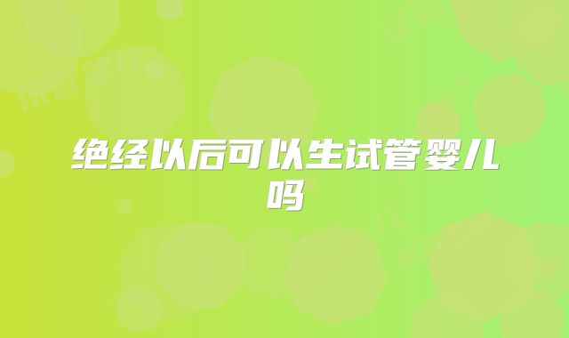 绝经以后可以生试管婴儿吗