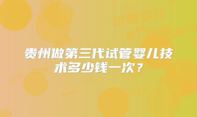 贵州做第三代试管婴儿技术多少钱一次?