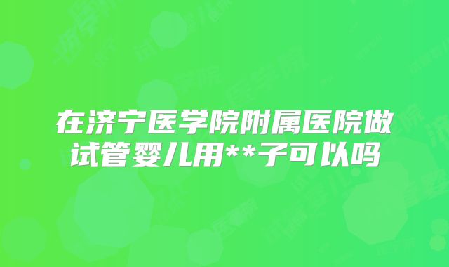在济宁医学院附属医院做试管婴儿用**子可以吗