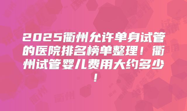 2025衢州允许单身试管的医院排名榜单整理！衢州试管婴儿费用大约多少！