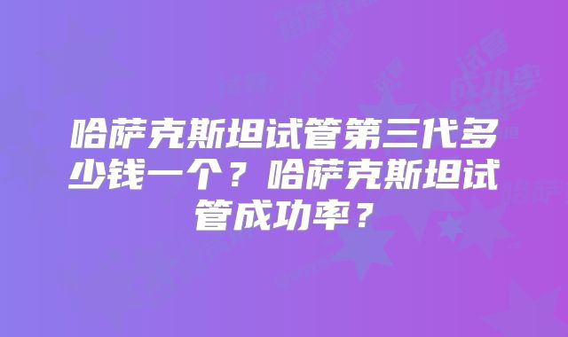 哈萨克斯坦试管第三代多少钱一个?哈萨克斯坦试管成功率?