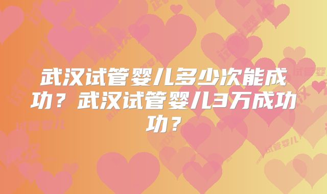 武汉试管婴儿多少次能成功?武汉试管婴儿3万成功功?