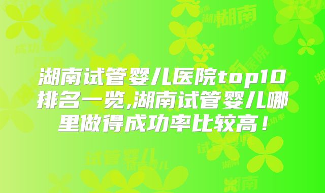 湖南试管婴儿医院top10排名一览,湖南试管婴儿哪里做得成功率比较高！