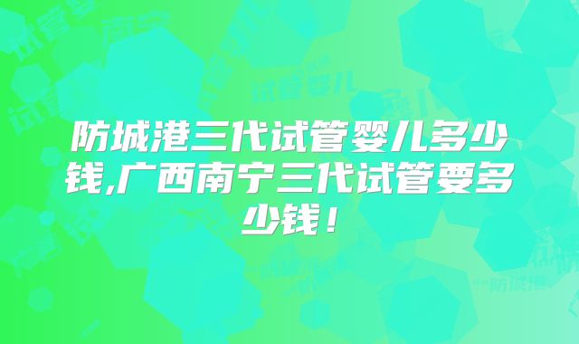 防城港三代试管婴儿多少钱,广西南宁三代试管要多少钱！
