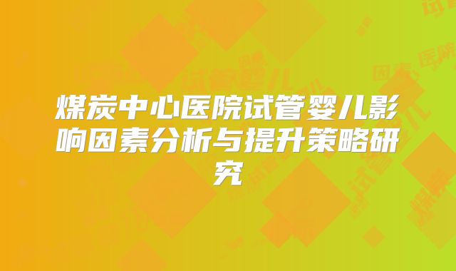 煤炭中心医院试管婴儿影响因素分析与提升策略研究
