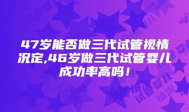 47岁能否做三代试管视情况定,46岁做三代试管婴儿成功率高吗！
