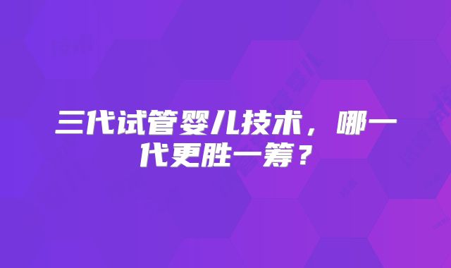 三代试管婴儿技术，哪一代更胜一筹？
