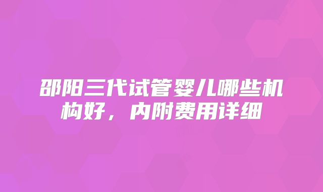 邵阳三代试管婴儿哪些机构好，内附费用详细
