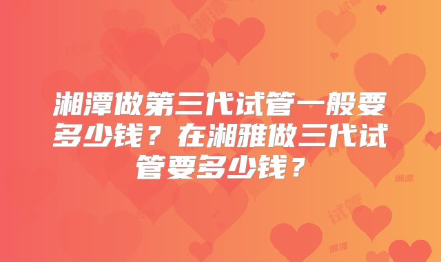 湘潭做第三代试管一般要多少钱？在湘雅做三代试管要多少钱？