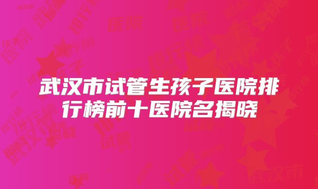 武汉市试管生孩子医院排行榜前十医院名揭晓