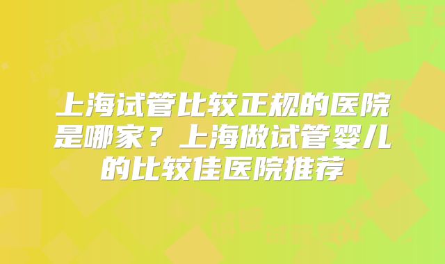 上海试管比较正规的医院是哪家？上海做试管婴儿的比较佳医院推荐