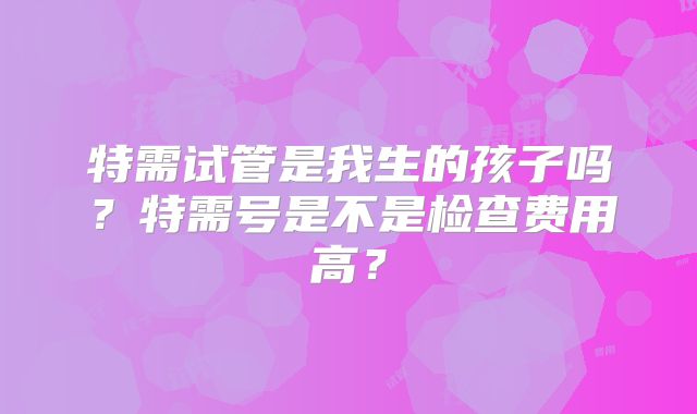 特需试管是我生的孩子吗？特需号是不是检查费用高？