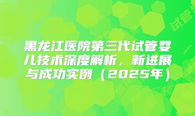 黑龙江医院第三代试管婴儿技术深度解析，新进展与成功实例（2025年）