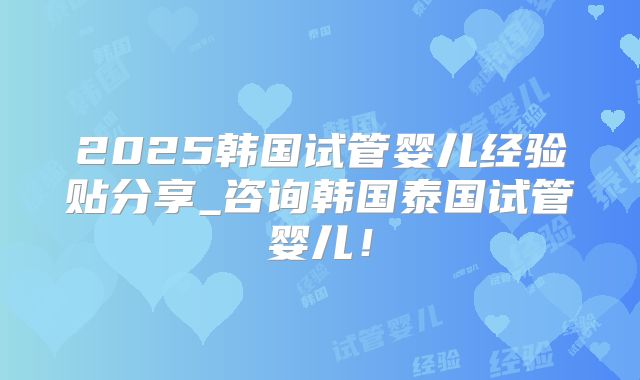 2025韩国试管婴儿经验贴分享_咨询韩国泰国试管婴儿！
